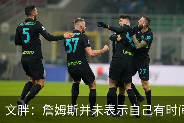 文胖：詹姆斯并未表示自己有时间见湖人 缺乏沟通或表明他想离队
