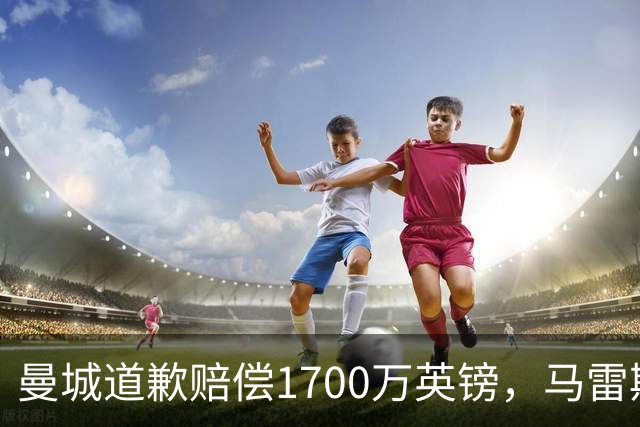 曼城道歉赔偿1700万英镑，马雷斯卡“坑惨”切尔西，接班瓜帅被吐槽